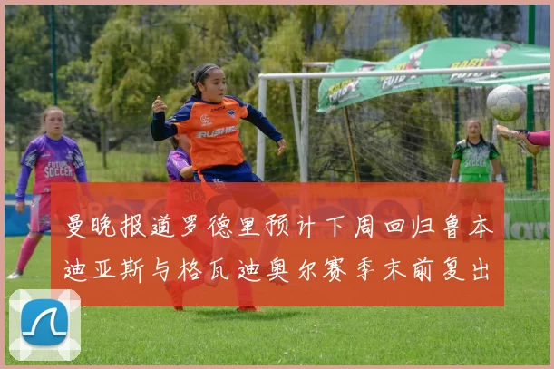 曼晚报道罗德里预计下周回归鲁本迪亚斯与格瓦迪奥尔赛季末前复出