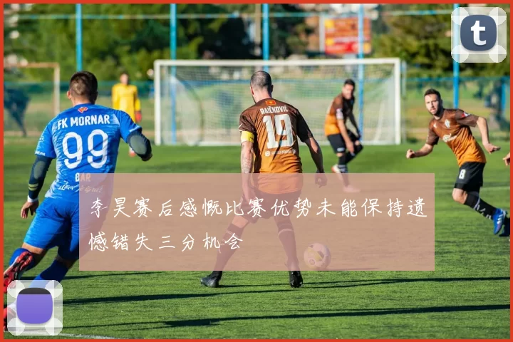 李昊赛后感慨比赛优势未能保持遗憾错失三分机会