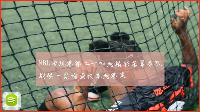 NBL常规赛第二十四轮精彩落幕各队战绩一览请查收本轮赛果