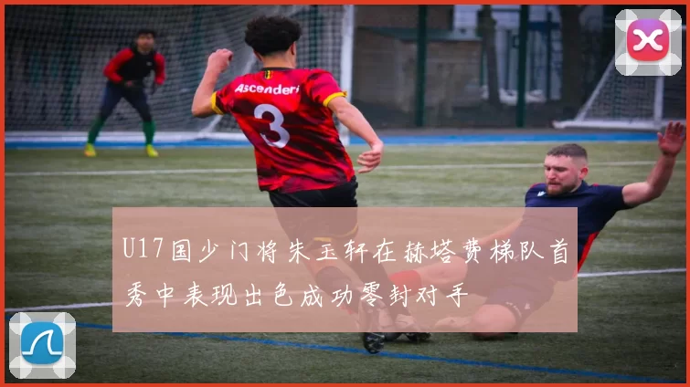 U17国少门将朱玉轩在赫塔费梯队首秀中表现出色成功零封对手