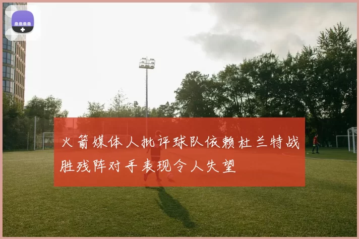 火箭媒体人批评球队依赖杜兰特战胜残阵对手表现令人失望