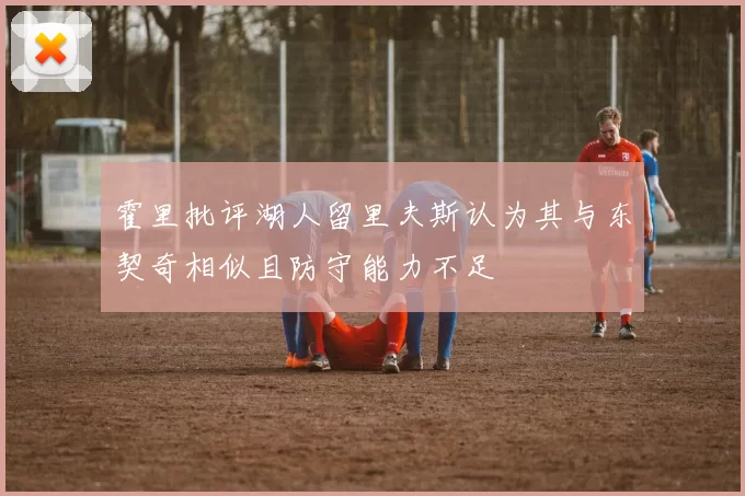 霍里批评湖人留里夫斯认为其与东契奇相似且防守能力不足