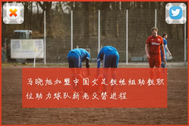 马晓旭加盟中国女足教练组助教职位助力球队新老交替进程