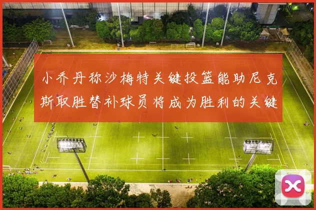 小乔丹称沙梅特关键投篮能助尼克斯取胜替补球员将成为胜利的关键因素