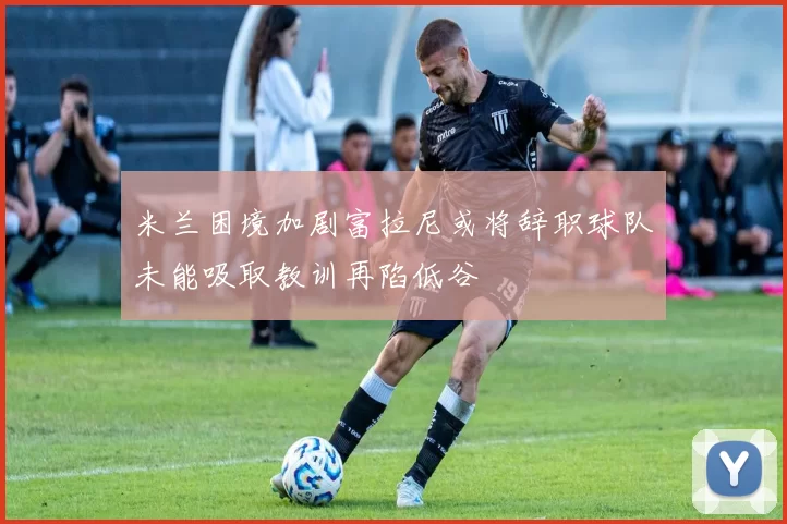 米兰困境加剧富拉尼或将辞职球队未能吸取教训再陷低谷