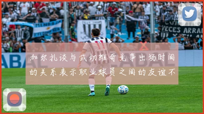 加尔扎谈与武切维奇竞争出场时间的关系表示职业球员之间的友谊不受影响