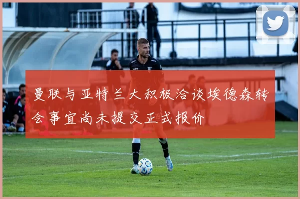 曼联与亚特兰大积极洽谈埃德森转会事宜尚未提交正式报价