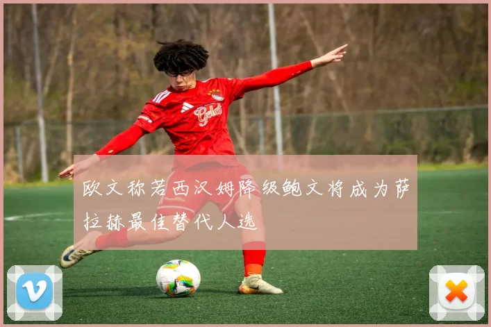 欧文称若西汉姆降级鲍文将成为萨拉赫最佳替代人选