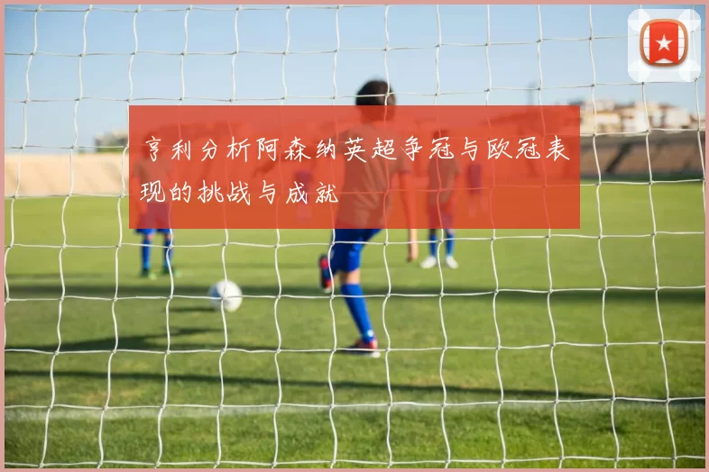 亨利分析阿森纳英超争冠与欧冠表现的挑战与成就