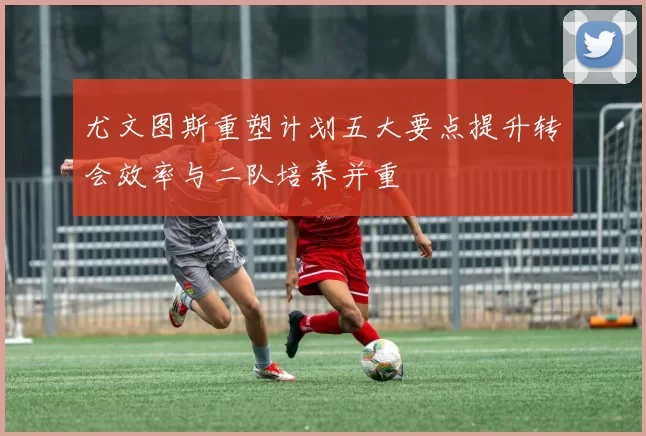 尤文图斯重塑计划五大要点提升转会效率与二队培养并重