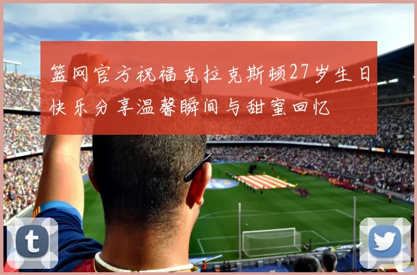 篮网官方祝福克拉克斯顿27岁生日快乐分享温馨瞬间与甜蜜回忆