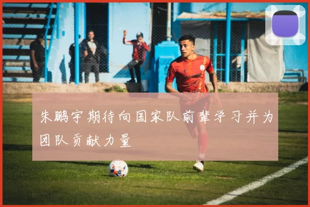 朱鹏宇期待向国家队前辈学习并为团队贡献力量