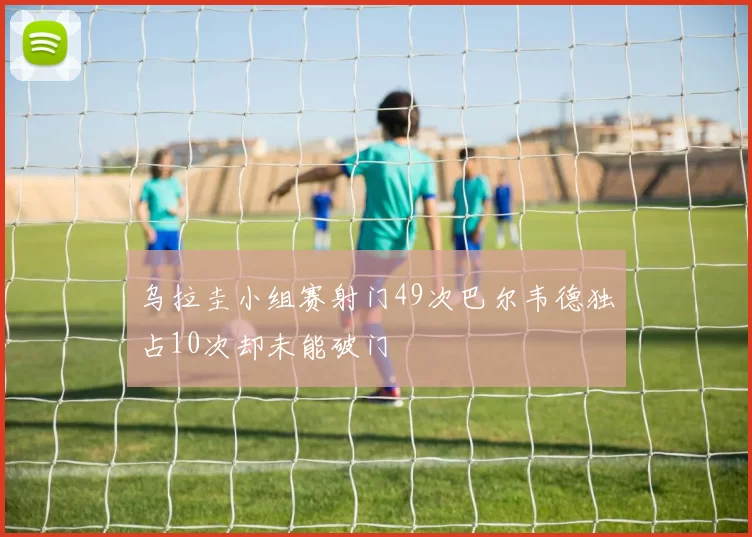 乌拉圭小组赛射门49次巴尔韦德独占10次却未能破门