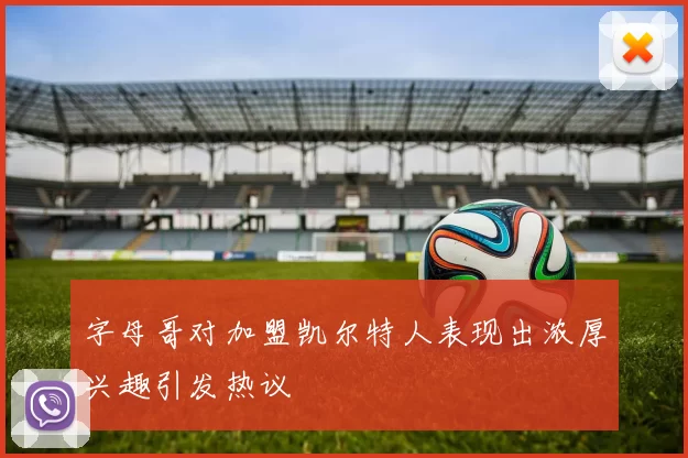 字母哥对加盟凯尔特人表现出浓厚兴趣引发热议